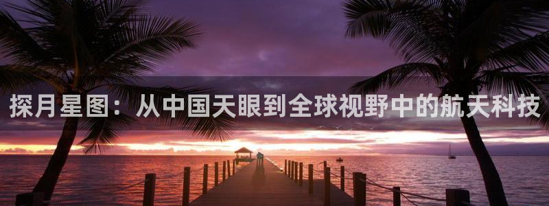 天宏娱乐丨金手指17：探月星图：从中国天眼到全球视野中的航天