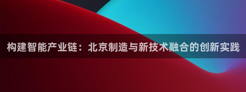 天宏娱乐登录平台：构建智能产业链：北京制造与新技术融合的创新