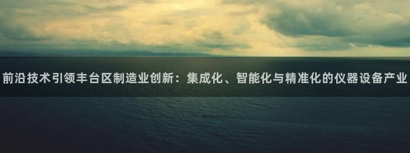 天宏娱乐招商部电话：前沿技术引领丰台区制造业创新：集成化、智