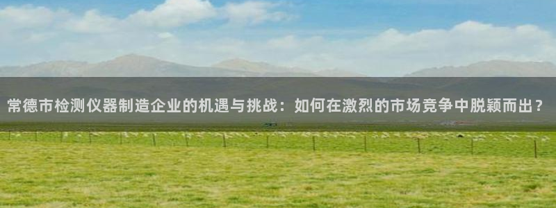 天宏娱乐大叔团队介绍图片：常德市检测仪器制造企业的机遇与挑战