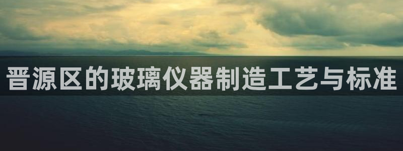 天宏娱乐男孩：晋源区的玻璃仪器制造工艺与标准